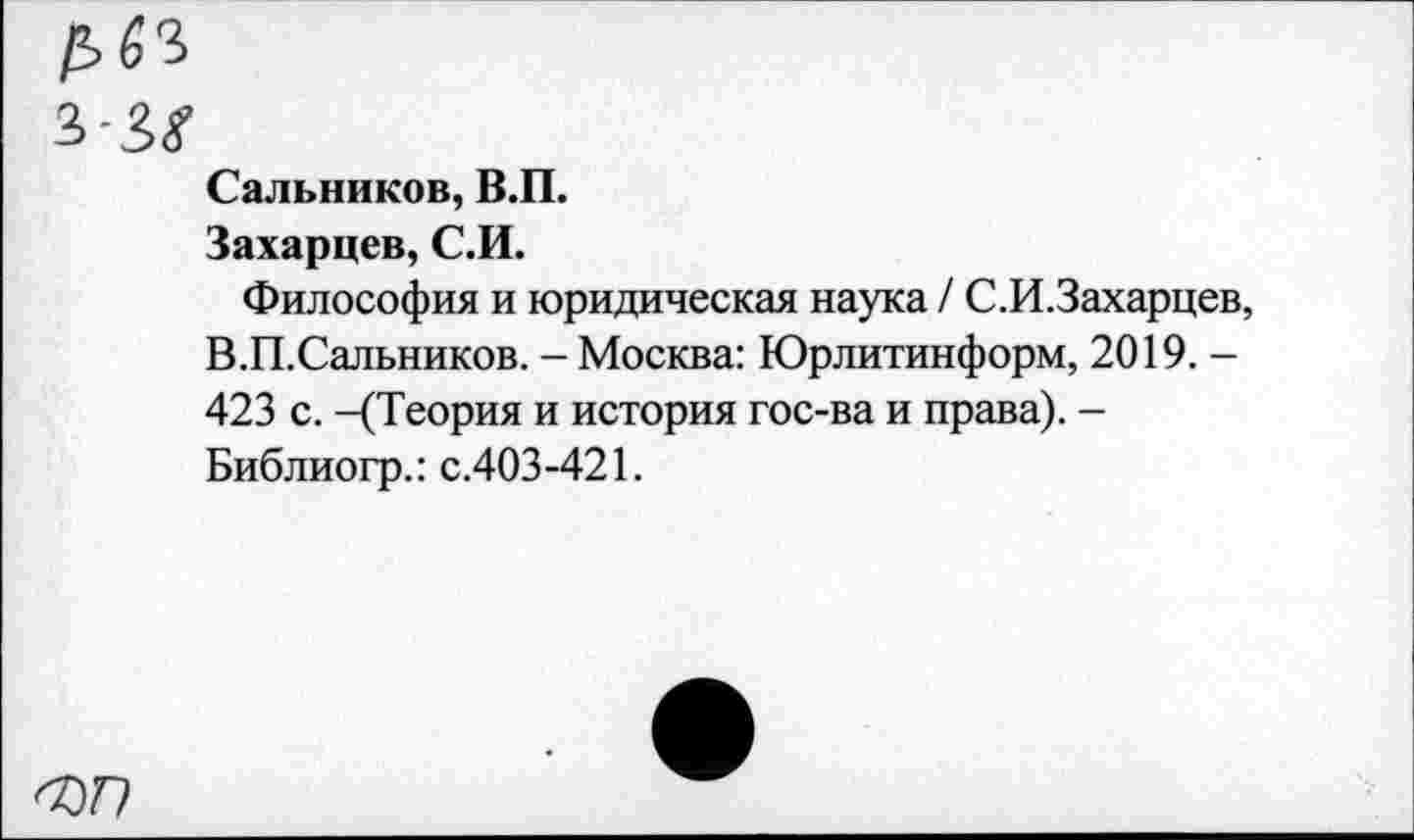 ﻿£63
Сальников, В.П.
Захарцев, С.И.
Философия и юридическая наука / С.И.Захарцев, В.П.Сальников. - Москва: Юрлитинформ, 2019. -423 с. -(Теория и история гос-ва и права). -Библиогр.: с.403-421.
ФП